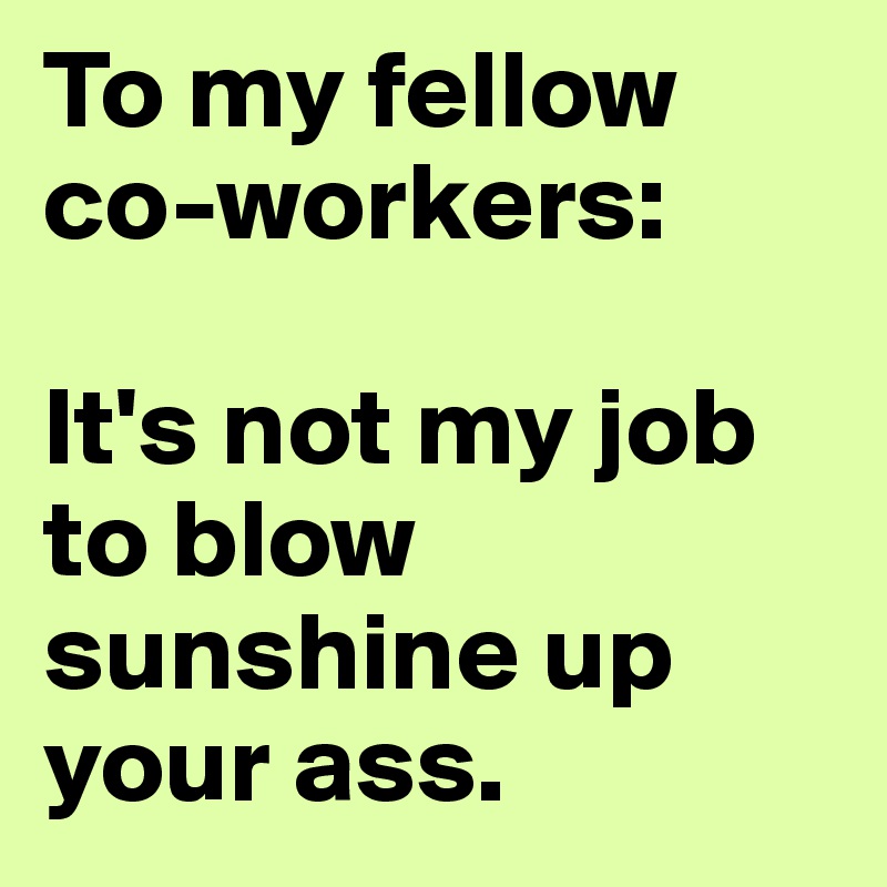 To my fellow co-workers: 

It's not my job to blow sunshine up your ass. 