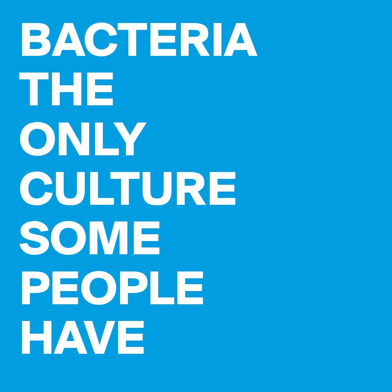 BACTERIA
THE
ONLY
CULTURE
SOME
PEOPLE
HAVE