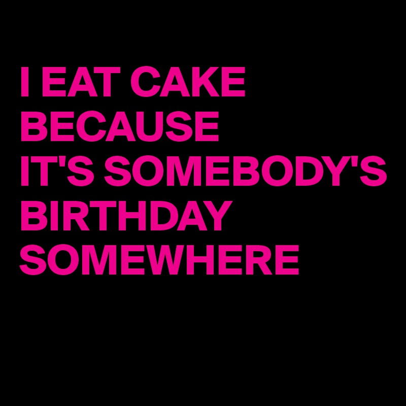 
I EAT CAKE 
BECAUSE
IT'S SOMEBODY'S
BIRTHDAY
SOMEWHERE

