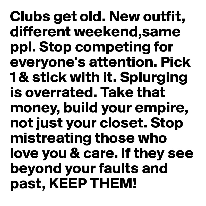 Clubs get old. New outfit, different weekend,same ppl. Stop competing for everyone's attention. Pick 1 & stick with it. Splurging is overrated. Take that money, build your empire, not just your closet. Stop mistreating those who love you & care. If they see beyond your faults and past, KEEP THEM! 