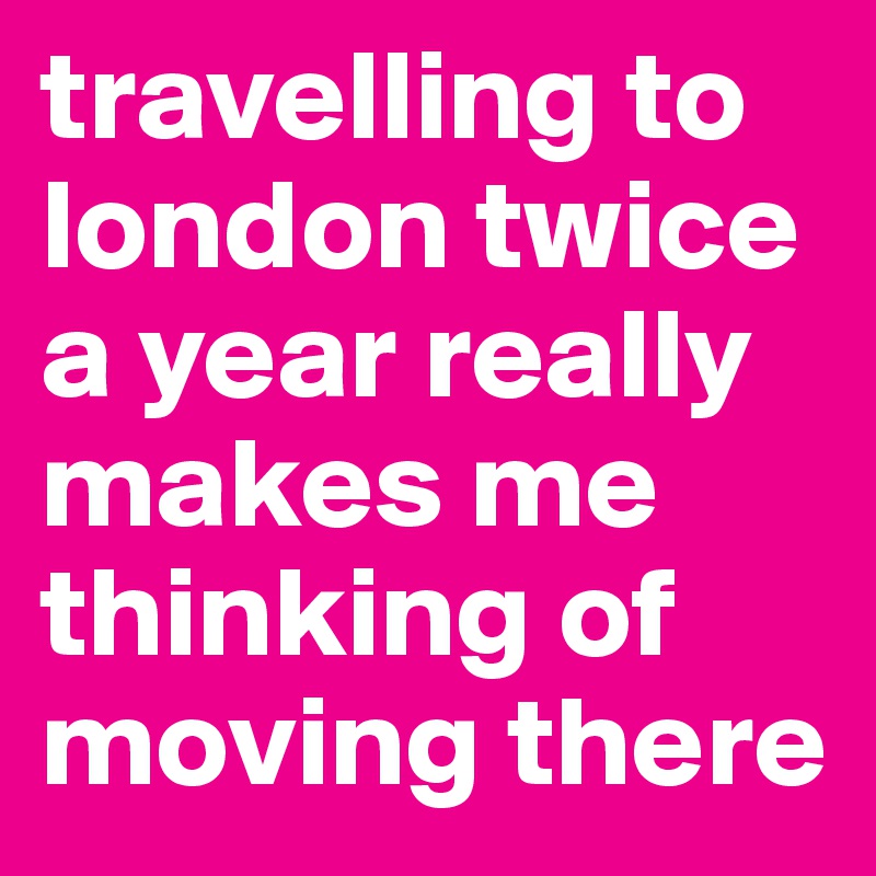 travelling to london twice a year really makes me thinking of moving there