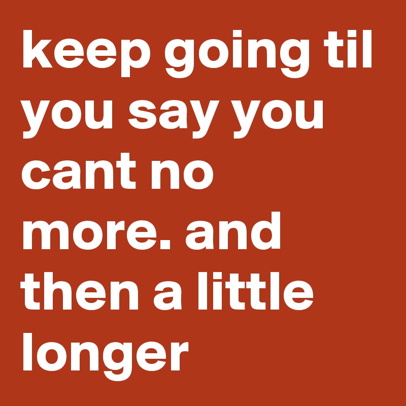 keep going til you say you cant no more. and then a little longer