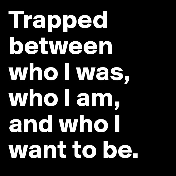 Trapped between who I was, who I am, and who I want to be. 