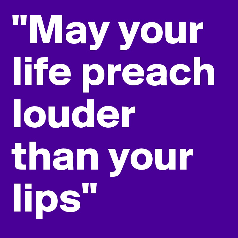 "May your life preach louder than your lips"
