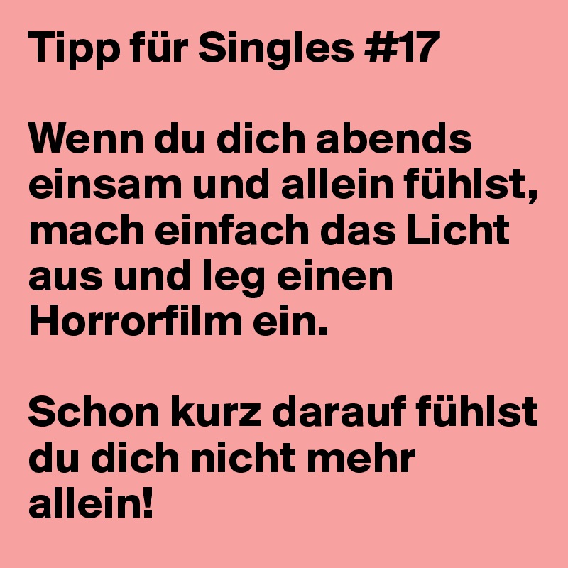 Tipp für Singles #17

Wenn du dich abends einsam und allein fühlst, mach einfach das Licht aus und leg einen Horrorfilm ein.

Schon kurz darauf fühlst du dich nicht mehr allein!