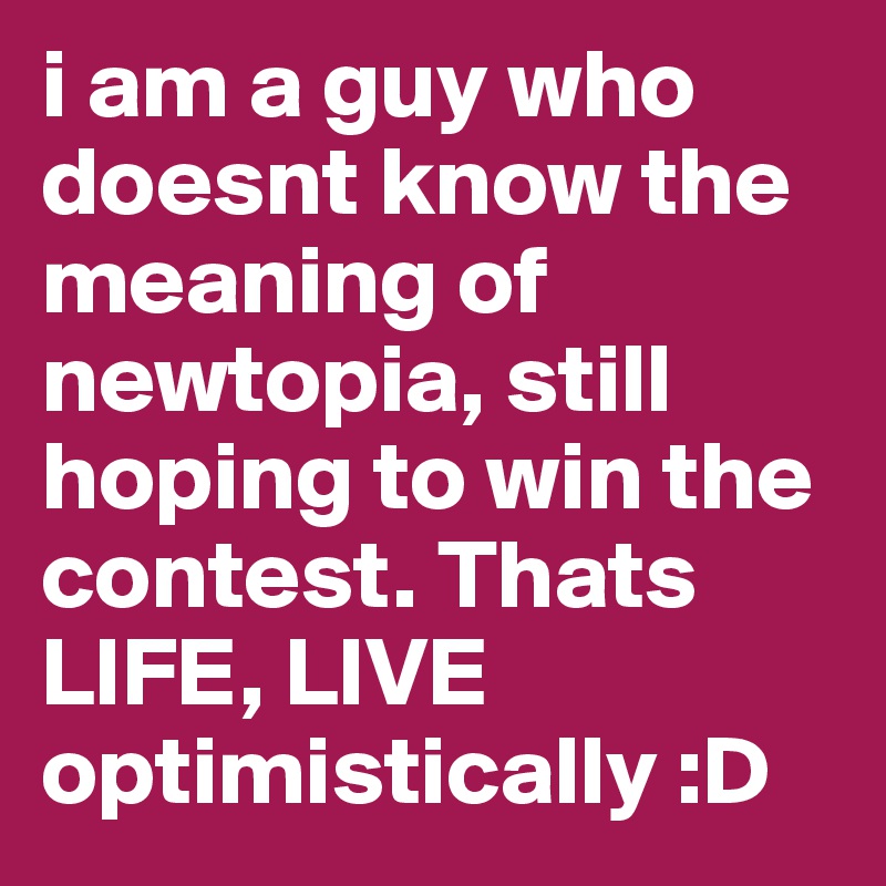 i am a guy who doesnt know the meaning of newtopia, still hoping to win the contest. Thats LIFE, LIVE optimistically :D