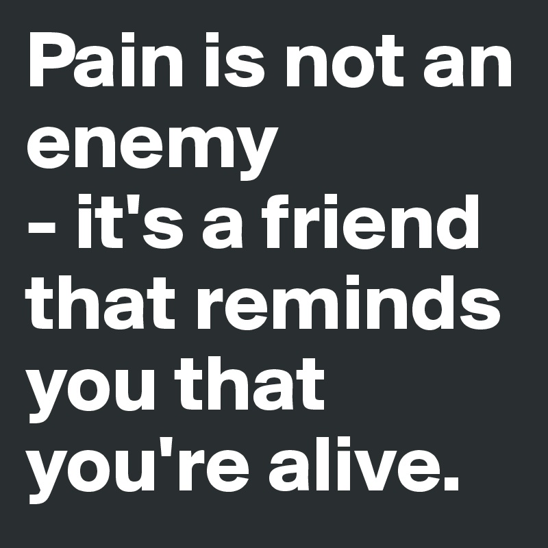 Pain is not an enemy
- it's a friend that reminds you that you're alive.