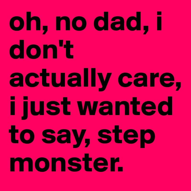 oh, no dad, i don't actually care, i just wanted to say, step monster.