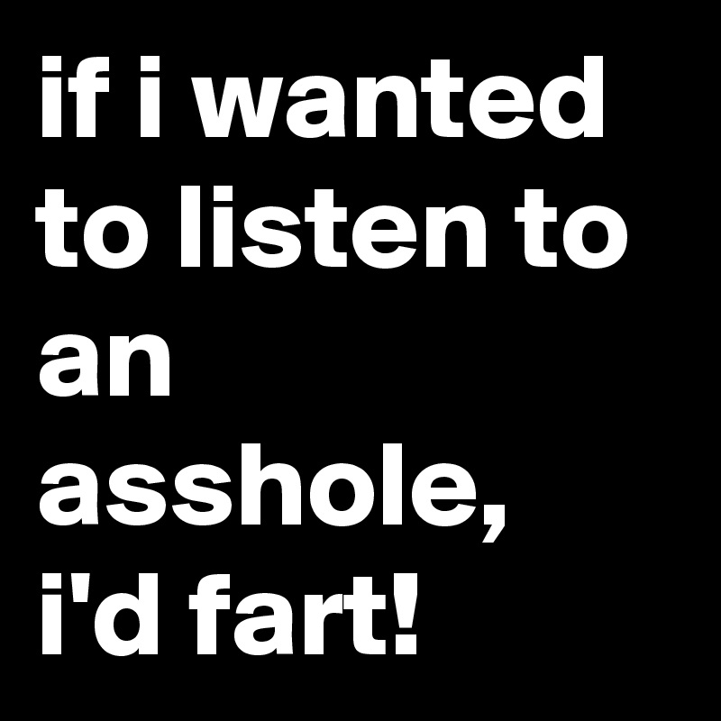 if i wanted to listen to an asshole, i'd fart!