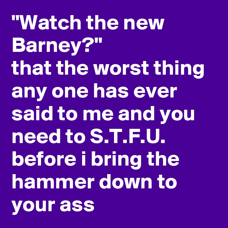 "Watch the new Barney?"
that the worst thing any one has ever said to me and you need to S.T.F.U. before i bring the hammer down to your ass
