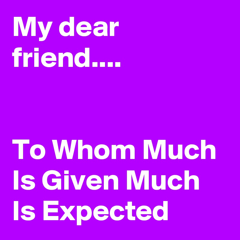 My dear friend....  


To Whom Much Is Given Much Is Expected