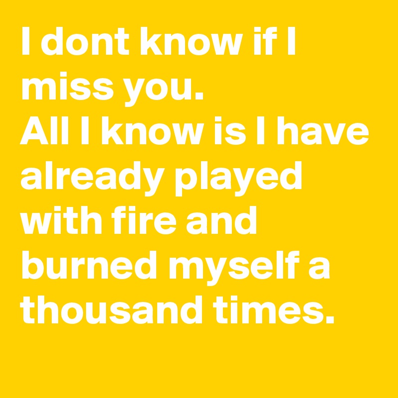 I dont know if I miss you.
All I know is I have already played with fire and burned myself a thousand times.