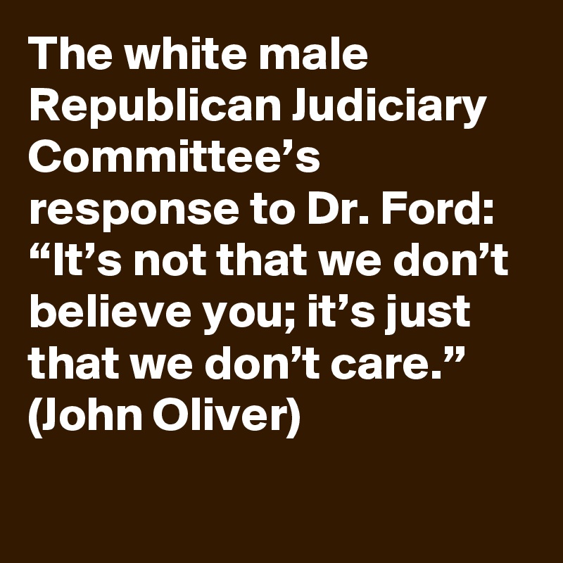 The white male Republican Judiciary Committee’s response to Dr. Ford: “It’s not that we don’t believe you; it’s just that we don’t care.” (John Oliver)