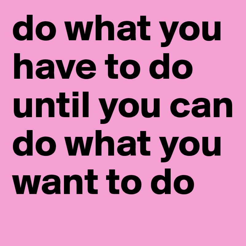 do what you have to do until you can do what you want to do - Post by ...