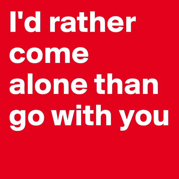 I'd rather come alone than go with you
