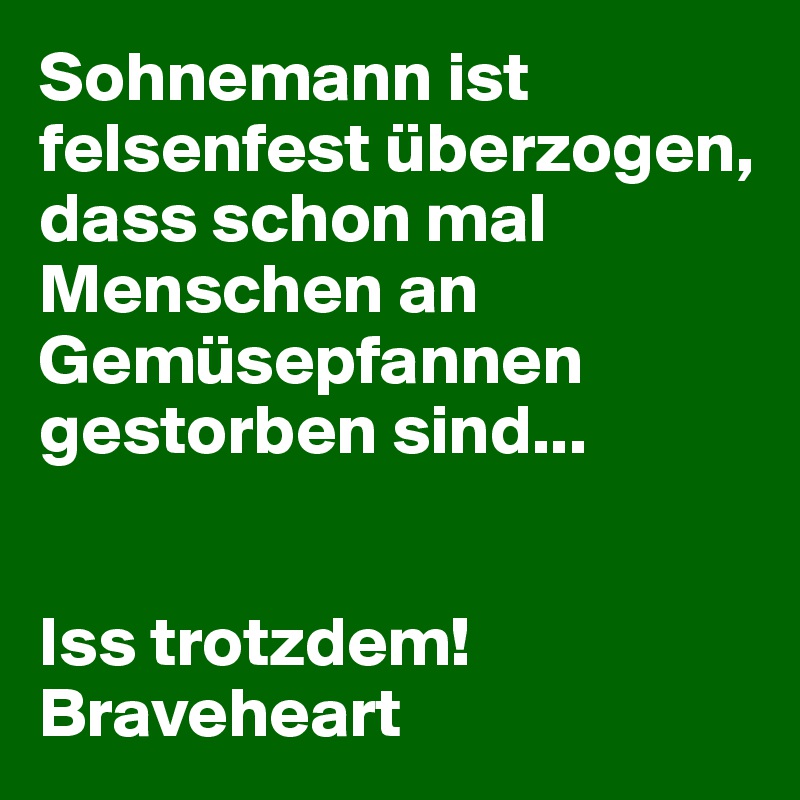 Sohnemann ist felsenfest überzogen, dass schon mal Menschen an Gemüsepfannen gestorben sind... 


Iss trotzdem! Braveheart