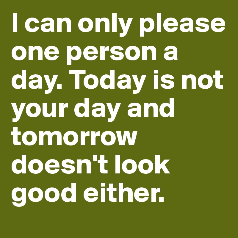 I can only please one person a day. Today is not your day and tomorrow doesn't look good either.