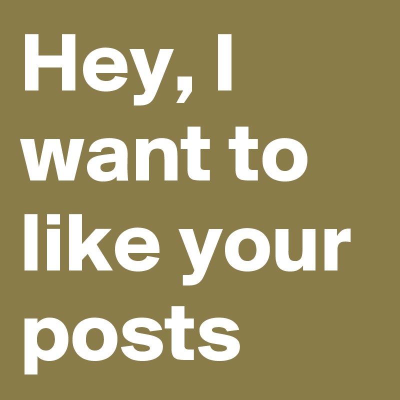 Hey, I want to like your posts