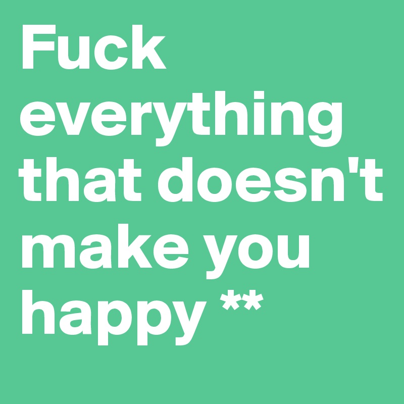 Fuck everything that doesn't make you happy **