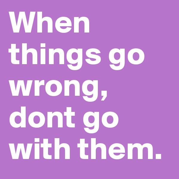 When things go wrong, dont go with them. 