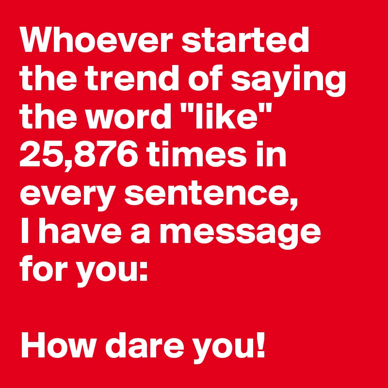 Whoever started the trend of saying the word "like" 25,876 times in every sentence, 
I have a message for you:

How dare you! 