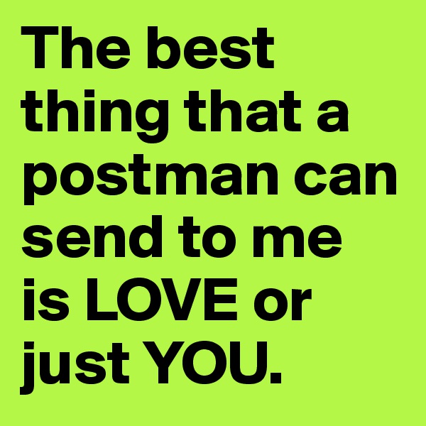 The best thing that a postman can send to me is LOVE or just YOU.