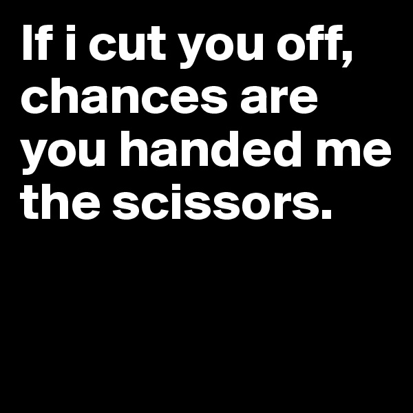 If i cut you off, 
chances are you handed me the scissors.

