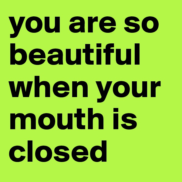 you are so beautiful when your mouth is closed
