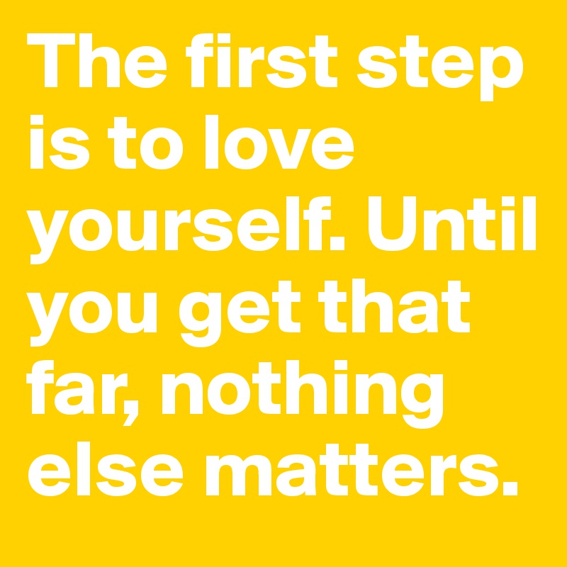 The first step is to love yourself. Until you get that far, nothing else matters.