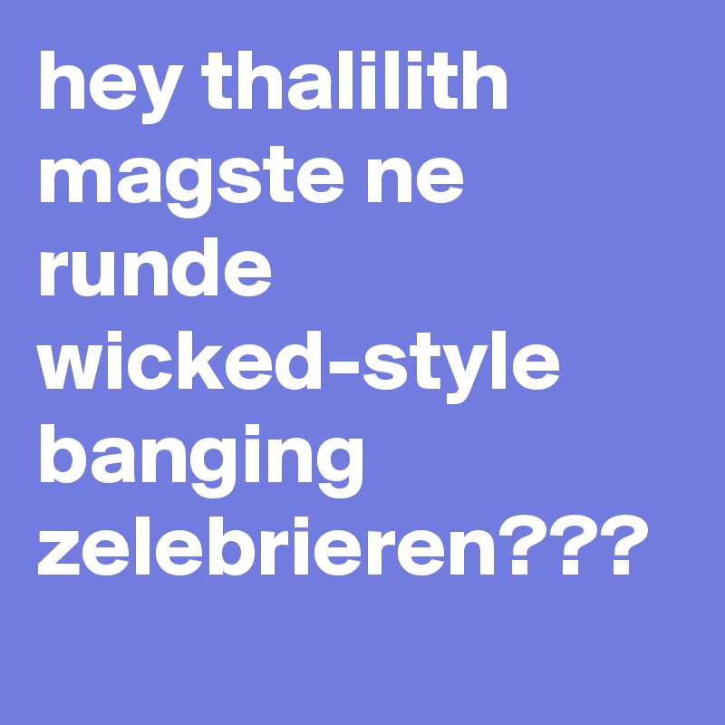 hey thalilith
magste ne runde wicked-style
banging zelebrieren???
