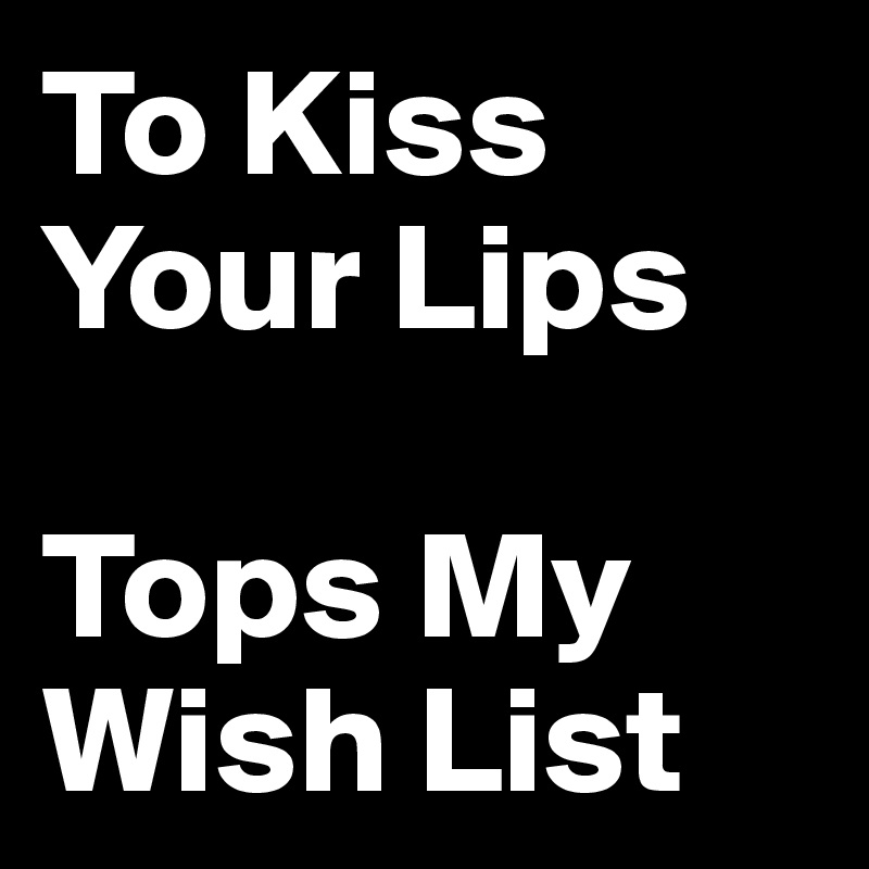 To Kiss
Your Lips 

Tops My       Wish List