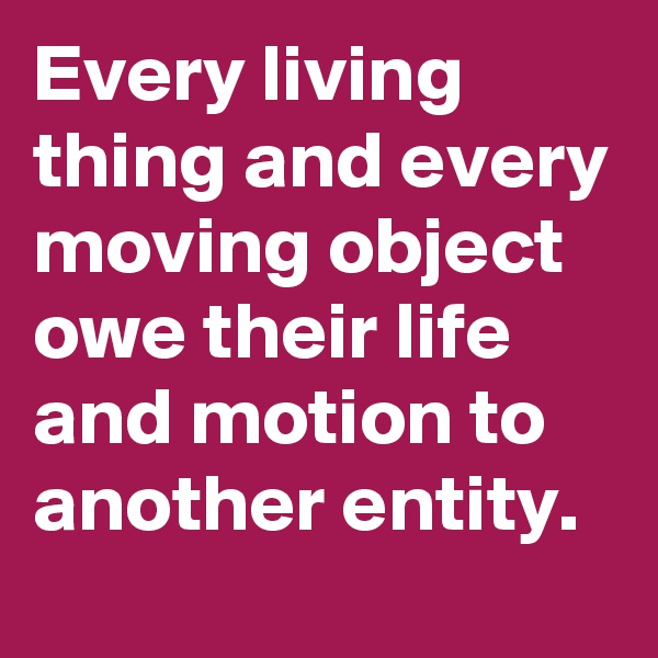Every living thing and every moving object owe their life and motion to another entity.
