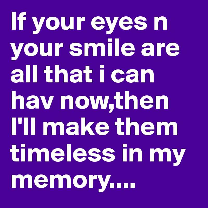 If your eyes n your smile are all that i can hav now,then I'll make them timeless in my memory....
