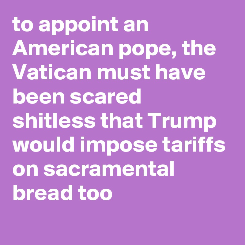 to appoint an American pope, the Vatican must have been scared shitless that Trump would impose tariffs on sacramental bread too