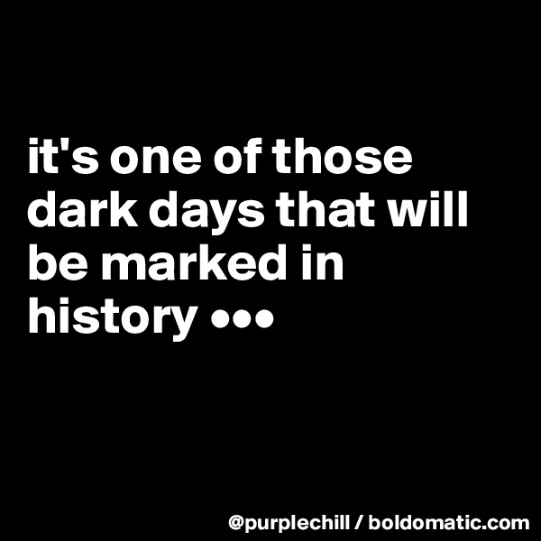 

it's one of those dark days that will be marked in history •••


