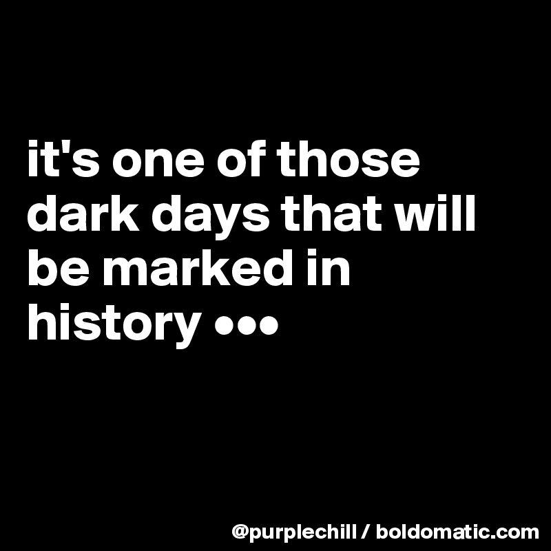 

it's one of those dark days that will be marked in history •••


