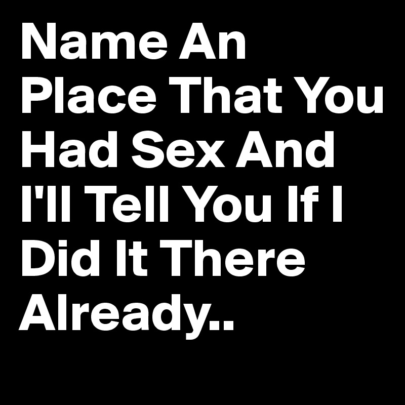 Name An Place That You Had Sex And I'll Tell You If I Did It There Already.. 