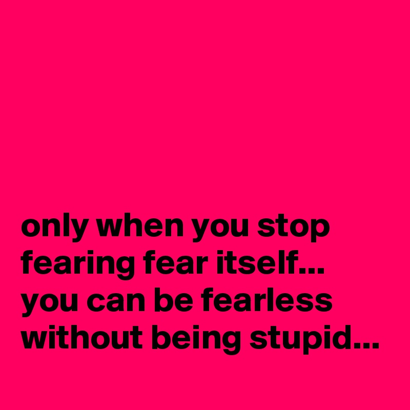 




only when you stop fearing fear itself... 
you can be fearless
without being stupid...