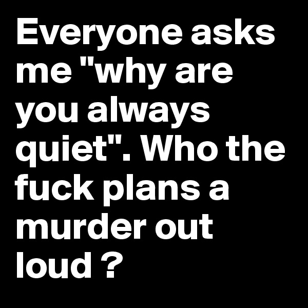 Everyone asks me "why are you always quiet". Who the fuck plans a murder out loud ?
