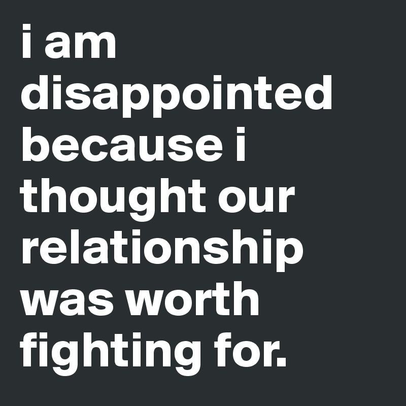 i am disappointed because i thought our relationship was worth fighting for.