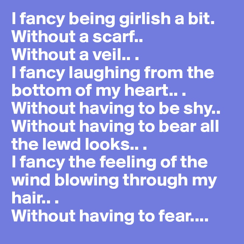 I fancy being girlish a bit.
Without a scarf..
Without a veil.. .
I fancy laughing from the bottom of my heart.. .
Without having to be shy..
Without having to bear all the lewd looks.. .
I fancy the feeling of the wind blowing through my hair.. .
Without having to fear....
