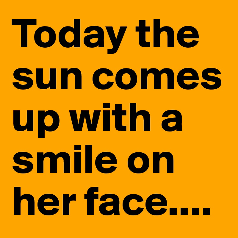 Today the sun comes up with a smile on her face....