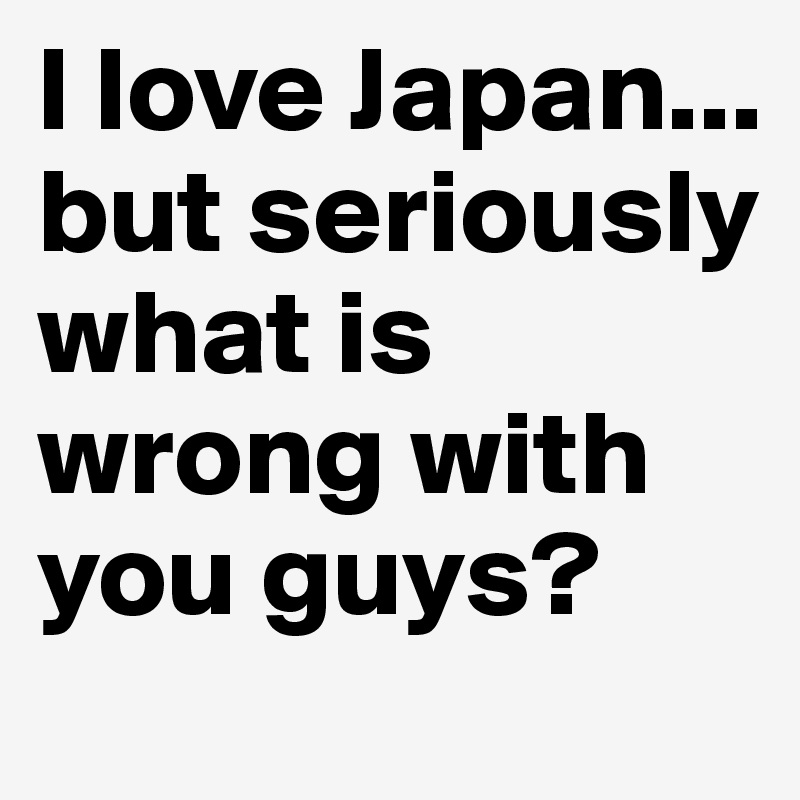I love Japan... but seriously what is wrong with you guys?