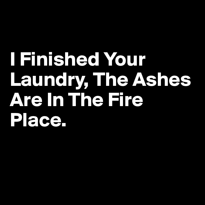 

I Finished Your Laundry, The Ashes Are In The Fire Place.


