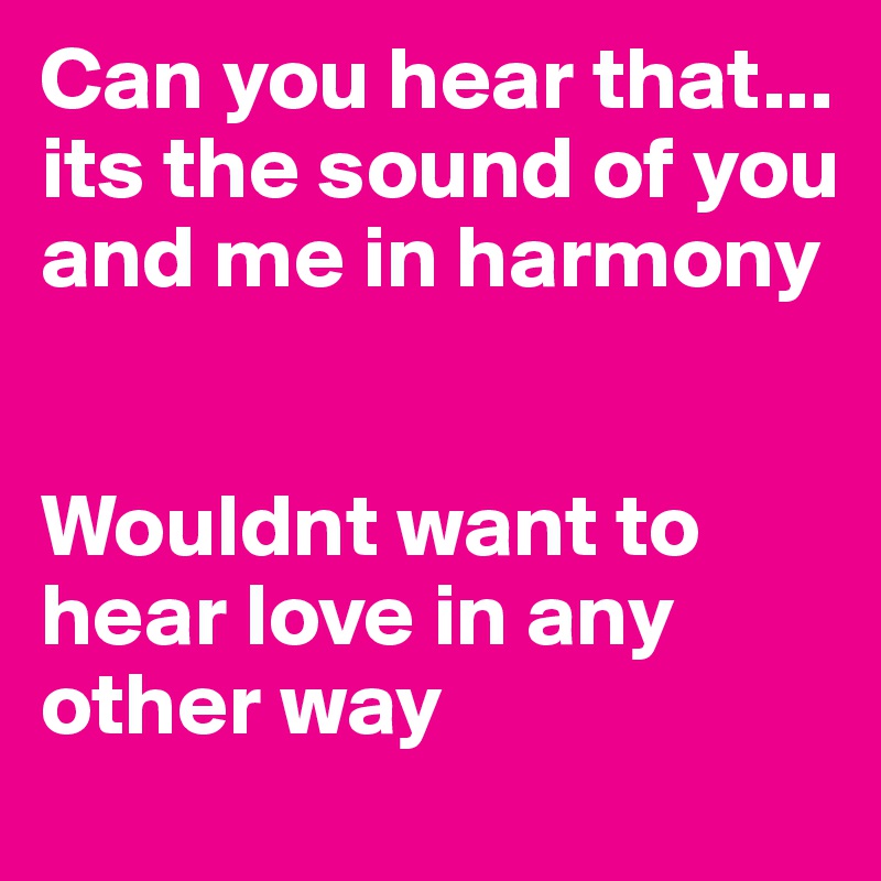 Can you hear that... its the sound of you and me in harmony


Wouldnt want to hear love in any other way