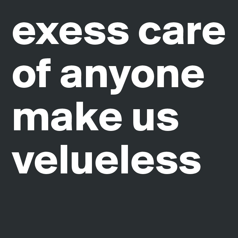 exess care of anyone make us velueless