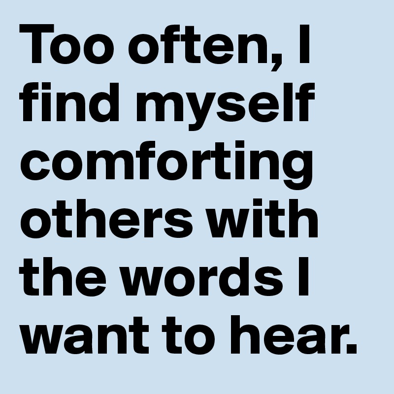 Too often, I find myself comforting others with the words I want to hear. 