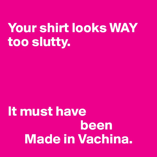 
Your shirt looks WAY too slutty.




It must have    
                          been 
      Made in Vachina. 