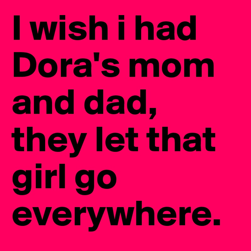 I wish i had Dora's mom and dad, they let that girl go everywhere. 