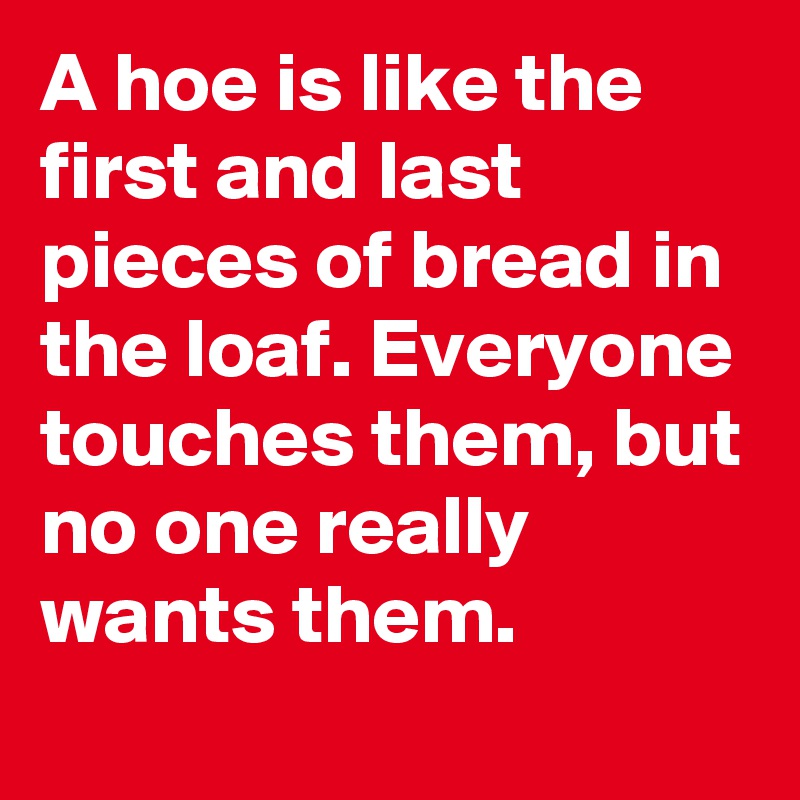 A hoe is like the first and last pieces of bread in the loaf. Everyone touches them, but no one really wants them.